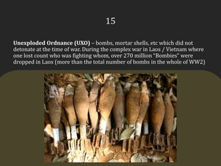 15Unexploded Ordnance (UXO) – bombs, mortar shells, etc which did not detonate at the time of war. During the complex war in Laos / Vietnam where one lost count who was fighting whom, over 270 million “Bombies” were dropped in Laos (more than the total number of bombs in the whole of WW2)