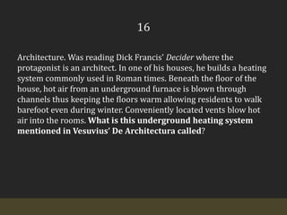 16Architecture. Was reading Dick Francis’ Decider where the protagonist is an architect. In one of his houses, he builds a heating system commonly used in Roman times. Beneath the floor of the house, hot air from an underground furnace is blown through channels thus keeping the floors warm allowing residents to walk barefoot even during winter. Conveniently located vents blow hot air into the rooms. What is this underground heating system  mentioned in Vesuvius’ De Architectura called?