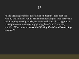 17As the British government established itself in India post the Mutiny, the influx of young British men looking for jobs in the civil services, engineering works, etc increased. This also triggered a social phenomenon involving “fishing fleets” and “returning empties”. Who or what were the “fishing fleets” and “returning empties”?