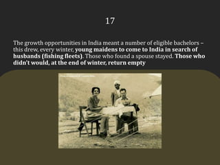 17The growth opportunities in India meant a number of eligible bachelors – this drew, every winter, young maidens to come to India in search of husbands (fishing fleets). Those who found a spouse stayed. Those who didn’t would, at the end of winter, return empty
