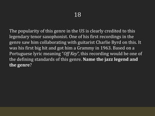 18The popularity of this genre in the US is clearly credited to this legendary tenor saxophonist. One of his first recordings in the genre saw him collaborating with guitarist Charlie Byrd on this. It was his first big hit and got him a Grammy in 1963. Based on a Portuguese lyric meaning “Off Key”, this recording would be one of the defining standards of this genre. Name the jazz legend and the genre?