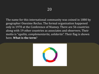 20The name for this international community was coined in 1880 by geographer OnesimeReclus. The formal organisation happened only in 1970 at the Conference of Niamey. There are 56 countries along with 19 other countries as associates and observers. Their motto is “egalite, complementarite, solidarite”. Their flag is shown here. What is the term?