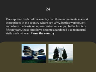 24The supreme leader of the country had these monuments made at those places in the country where key WW2 battles were fought and where the Nazis set up concentration camps . In the last ten-fifteen years, these sites have become abandoned due to internal strife and civil war.  Name the country.