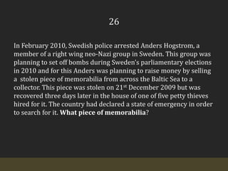 26In February 2010, Swedish police arrested Anders Hogstrom, a member of a right wing neo-Nazi group in Sweden. This group was planning to set off bombs during Sweden’s parliamentary elections in 2010 and for this Anders was planning to raise money by selling a  stolen piece of memorabilia from across the Baltic Sea to a collector. This piece was stolen on 21st December 2009 but was recovered three days later in the house of one of five petty thieves hired for it. The country had declared a state of emergency in order to search for it. What piece of memorabilia?