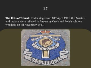 27The Rats of Tobruk. Under siege from 10th April 1941, the Aussies and Indians were relieved in August by Czech and Polish soldiers who held on till November 1941.