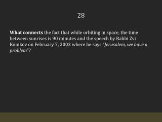 28What connects the fact that while orbiting in space, the time between sunrises is 90 minutes and the speech by Rabbi ZviKonikov on February 7, 2003 where he says “Jerusalem, we have a problem”?