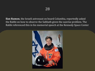 28Ilan Ramon, the Israeli astronaut on board Columbia, reportedly asked the Rabbi on how to observe the Sabbath given the sunrise problem. The Rabbi referenced this in his memorial speech at the Kennedy Space Center