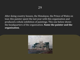 29After doing country houses, the Himalayas, the Prince of Wales on tour, this painter spent the last year with this organisation and produced a whole exhibition of paintings. This one below shows the headquarters of the organisation. Name the painter and the organisation.