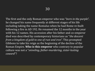 30The first and the only Roman emperor who was “born in the purple”, he changed his name frequently at different stages of his life including taking the name Romulus when he had Rome re-built following a fire in AD 192. He renamed the 12 months in the year with his 12 names. His accession after his father and co-emperor died was described by contemporary historians as “the descent from a kingdom of gold to one of rust and iron”. This prompted Gibbons to take his reign as the beginning of the decline of the Roman Empire. Who is this emperor who contrary to popular culture was not a “sniveling, father-murdering, sister-lusting coward”?