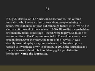 31In July 2010 issue of The American Conservative, this veteran journalist, who knows a thing or two about people missing in action, wrote about a 40-year-old campaign to free US POWs held in Vietnam. At the end of the war, over 1000+ US soldiers were held as prisoners by Hanoi as hostage – the US were to pay $3.5 billion as war reparations. The Congress rejected it. The soldiers were never brought back. Over the years, the topic of the POW/MIA was steadily covered up by everyone and even the American press refused to investigate or write about it. In 2008, the journalist as a freelancer wrote about it but could only get it published in Penthouse.  Name the journalist.