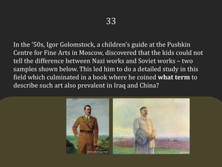 33In the ‘50s, Igor Golomstock, a children’s guide at the Pushkin Centre for Fine Arts in Moscow, discovered that the kids could not tell the difference between Nazi works and Soviet works – two samples shown below. This led him to do a detailed study in this field which culminated in a book where he coined what term to describe such art also prevalent in Iraq and China?
