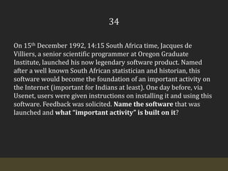 34On 15th December 1992, 14:15 South Africa time, Jacques de Villiers, a senior scientific programmer at Oregon Graduate Institute, launched his now legendary software product. Named after a well known South African statistician and historian, this software would become the foundation of an important activity on the Internet (important for Indians at least). One day before, via Usenet, users were given instructions on installing it and using this software. Feedback was solicited. Name the software that was launched and what “important activity” is built on it?
