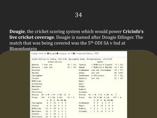 34Dougie, the cricket scoring system which would power Cricinfo’s live cricket coverage. Dougie is named after DougieEtlinger. The match that was being covered was the 5th ODI SA v Ind at Bloemfontein