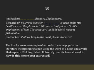 35Jim Hacker: ___ __ __ ____, Bernard. Shakespeare.Bernard: Oh no, Prime Minister. “___ __ __ ____" is circa 1820. MrsCentlivre used the phrase in 1708, but actually it was Scott's employment of it in 'The Antiquary' in 1816 which made it fashionable. Jim Hacker: Shall we keep to the point please, Bernard?The blanks are one example of a standard meme popular in literature incorporating a pun using the word as a noun and a verb Shakespeare, Fielding, Edwin Bulwer-Lytton, etc have all used it. How is this meme best expressed?