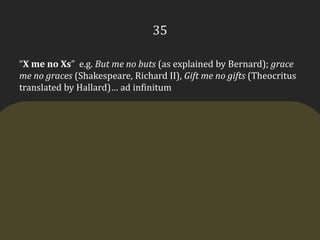 35“X me no Xs”  e.g. But me no buts (as explained by Bernard); grace me no graces (Shakespeare, Richard II), Gift me no gifts (Theocritus translated by Hallard)… ad infinitum