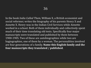 36In the book India Called Them, William X, a British economist and social reformer, writes the biography of his parents Henry X and Annette X. Henry was in the Indian Civil Services while Annette worked in a school. Both of them individually and collectively spent much of their time translating old texts. Specifically four major manuscripts were translated and published by them between 1900-1905. Two of these are autobiographies while two are hagiographies, one of them by a woman. The personalities involved are four generations of a family. Name this English family and the four manuscripts they translated / published.