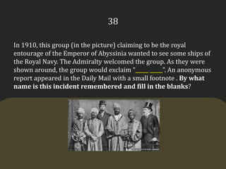 38In 1910, this group (in the picture) claiming to be the royal entourage of the Emperor of Abyssinia wanted to see some ships of the Royal Navy. The Admiralty welcomed the group. As they were shown around, the group would exclaim “_____ _____”. An anonymous report appeared in the Daily Mail with a small footnote . By what name is this incident remembered and fill in the blanks?