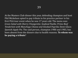 39At the Masters Club dinner this year, defending champion and host Phil Mickelsen opted to pay tribute to his practice partner in his first PGA tour event when he was 17 years old. The menu was: Green Salad with Sherry Vinaigrette; Seafood Paella; Prime Beef Tenderloin with Manchego Cheese and Smoked Paprika Demi-Glace; Spanish Apple Pie. The said person, champion 1980 and 1983, has been absent from the dinners due to health reasons. To whom was he paying a tribute?