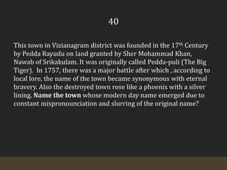 40This town in Vizianagram district was founded in the 17th Century by PeddaRayudu on land granted by Sher Mohammad Khan, Nawab of Srikakulam. It was originally called Pedda-puli (The Big Tiger).  In 1757, there was a major battle after which , according to local lore, the name of the town became synonymous with eternal bravery. Also the destroyed town rose like a phoenix with a silver lining. Name the town whose modern day name emerged due to constant mispronounciation and slurring of the original name?