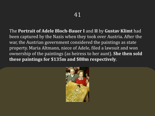 41The Portrait of Adele Bloch-Bauer I and II by Gustav Klimt had been captured by the Nazis when they took over Austria. After the war, the Austrian government considered the paintings as state property. Maria Altmann, niece of Adele, filed a lawsuit and won ownership of the paintings (as heiress to her aunt). She then sold these paintings for $135m and $88m respectively.  