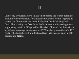 42One of my favourite actors, in 2004 he became the fourth person of his kind to be nominated for an Academy Award for his supporting role in the film In America. Basil Rathbone, Cecil Kellaway and Omar Sharif being the first three. 2006 he was nominated again – a supporting role in a DiCaprio film. His sixth film and the first with a significant screen presence was a 1997 Spielberg narrative of a 19th century historical event and featured two British actors playing US presidents.  Name.