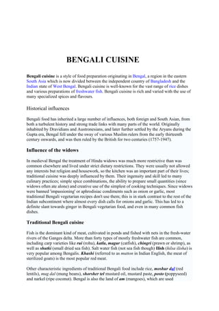 BENGALI CUISINE
Bengali cuisine is a style of food preparation originating in Bengal, a region in the eastern
South Asia which is now divided between the independent country of Bangladesh and the
Indian state of West Bengal. Bengali cuisine is well-known for the vast range of rice dishes
and various preparations of freshwater fish. Bengali cuisine is rich and varied with the use of
many specialized spices and flavours.
Historical influences
Bengali food has inherited a large number of influences, both foreign and South Asian, from
both a turbulent history and strong trade links with many parts of the world. Originally
inhabited by Dravidians and Austronesians, and later further settled by the Aryans during the
Gupta era, Bengal fell under the sway of various Muslim rulers from the early thirteenth
century onwards, and was then ruled by the British for two centuries (1757-1947).
Influence of the widows
In medieval Bengal the treatment of Hindu widows was much more restrictive than was
common elsewhere and lived under strict dietary restrictions. They were usually not allowed
any interests but religion and housework, so the kitchen was an important part of their lives;
traditional cuisine was deeply influenced by them. Their ingenuity and skill led to many
culinary practices; simple spice combinations, the ability to prepare small quantities (since
widows often ate alone) and creative use of the simplest of cooking techniques. Since widows
were banned 'impassioning' or aphrodisiac condiments such as onion or garlic, most
traditional Bengali vegetarian recipes don't use them; this is in stark contrast to the rest of the
Indian subcontinent where almost every dish calls for onions and garlic. This has led to a
definite slant towards ginger in Bengali vegetarian food, and even in many common fish
dishes.
Traditional Bengali cuisine
Fish is the dominant kind of meat, cultivated in ponds and fished with nets in the fresh-water
rivers of the Ganges delta. More than forty types of mostly freshwater fish are common,
including carp varieties like rui (rohu), katla, magur (catfish), chingri (prawn or shrimp), as
well as shutki (small dried sea fish). Salt water fish (not sea fish though) Ilish (hilsa ilisha) is
very popular among Bengalis. Khashi (referred to as mutton in Indian English, the meat of
sterilized goats) is the most popular red meat.
Other characteristic ingredients of traditional Bengali food include rice, moshur dal (red
lentils), mug dal (mung beans), shorsher tel mustard oil, mustard paste, posto (poppyseed)
and narkel (ripe coconut). Bengal is also the land of am (mangoes), which are used
 