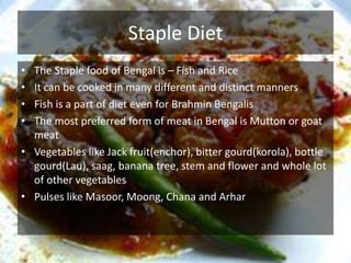 Staple Diet
• The Staple food of Bengal is – Fish and Rice
• It can be cooked in many different and distinct manners
• Fish is a part of diet even for Brahmin Bengalis
• The most preferred form of meat in Bengal is Mutton or goat
meat
• Vegetables like Jack fruit(enchor), bitter gourd(korola), bottle
gourd(Lau), saag, banana tree, stem and flower and whole lot
of other vegetables
• Pulses like Masoor, Moong, Chana and Arhar
 