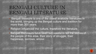  Bengali literature is one of the oldest available literatures in
the world, bringing up the Bengali culture and tradition for
more than 300 years.
Religion influenced the culture, therefore the literature.
Bengali litterateurs have been successful to tell the stories of
the people of this area, their story of struggle, their
happiness, sorrows, amour.
 