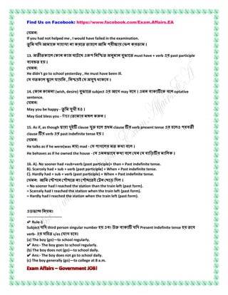 Find Us on Facebook: https://www.facebook.com/Exam.Affairs.EA
:
If you had not helped me , I would have failed in the examination.
ক ক ক ।
13. ক ক ক জ ঘ ছ ঝ must have + verb past participle
।
:
He didn't go to school yesterday , He must have been ill.
গ ক , ক ।
14. ক ক (wish, desire) ঝ subject গ may । ক ক optative
sentence.
:
May you be happy - খ ও ।
May God bless you - ঈশ্বর ক ।
15. As if, as though clause clause verb present tense ও
clause verb past indefinite tense ।
:
He talks as if he were(was ) mad - গ ক ।
He behaves as if he owned the house - ক ক ।
16. A). No sooner had +sub+verb (past participle)+ than + Past indefinite tense.
B). Scarcely had + sub + verb (past participle) + When + Past indefinite tense.
C). Hardly had + sub + verb (past participle) + When + Past indefinite tense.
: ছ ছ ছ ।
= No sooner had I reached the station than the train left (past form).
= Scarcely had I reached the station when the train left (past form).
= Hardly had I reached the station when the train left (past form).
----------------------------
✐ Rule-1
Subject third person singular number ক Present indefinite tense
verb- s/es গ ।
(a) The boy (go)—to school regularly.
✔ Ans:- The boy goes to school regularly.
(b) The boy does not (go)—to school daily.
✔ Ans:- The boy does not go to school daily.
(c) The boy generally (go)—to college at 8 a.m.
 