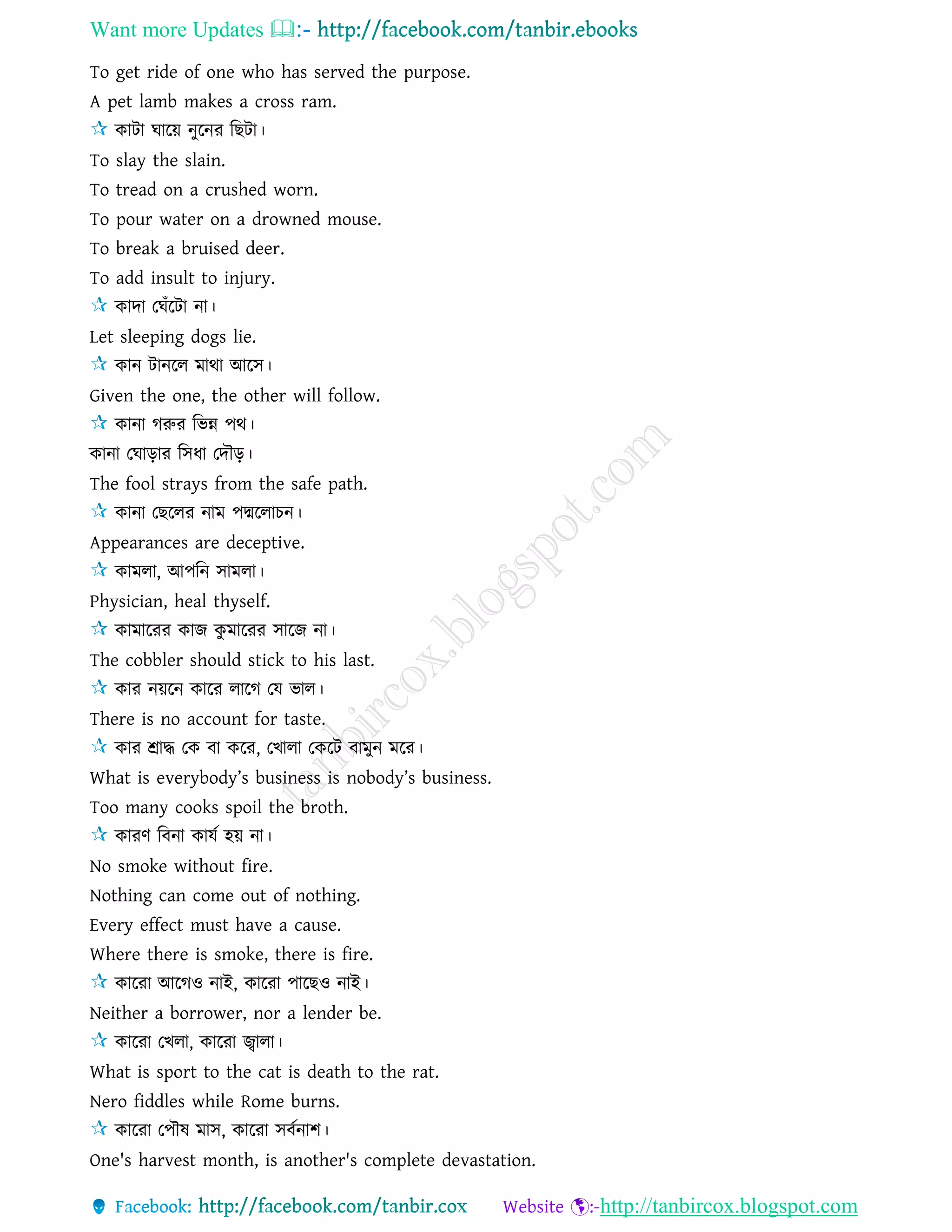 Want more Updates 
http://tanbircox.blogspot.com
To get ride of one who has served the purpose.
A pet lamb makes a cross ram.
কািা ঘারয় নুরনর রছিা।
To slay the slain.
To tread on a crushed worn.
To pour water on a drowned mouse.
To break a bruised deer.
To add insult to injury.
কাদা তঘাঁরিা না।
Let sleeping dogs lie.
কান িানরে মাথা আরি।
Given the one, the other will follow.
কানা গরুর রভন্ন পথ।
কানা তঘাড়ার রিধা তদৌড়।
The fool strays from the safe path.
কানা তছরের নাম পদ্মরোচন।
Appearances are deceptive.
কামো, আপরন িামো।
Physician, heal thyself.
কামাররর কাজ কু মাররর িারজ না।
The cobbler should stick to his last.
কার নয়রন কারর োরগ তে ভাে।
There is no account for taste.
কার শ্রাদ্ধ তক বা করর, তখাো তকরি বামুন মরর।
What is everybody’s business is nobody’s business.
Too many cooks spoil the broth.
কারণ রবনা কােে হয় না।
No smoke without fire.
Nothing can come out of nothing.
Every effect must have a cause.
Where there is smoke, there is fire.
কাররা আরগও নাই, কাররা পারছও নাই।
Neither a borrower, nor a lender be.
কাররা তখো, কাররা জ্বাো।
What is sport to the cat is death to the rat.
Nero fiddles while Rome burns.
কাররা তপৌষ মাি, কাররা িবেনাশ।
One's harvest month, is another's complete devastation.
 