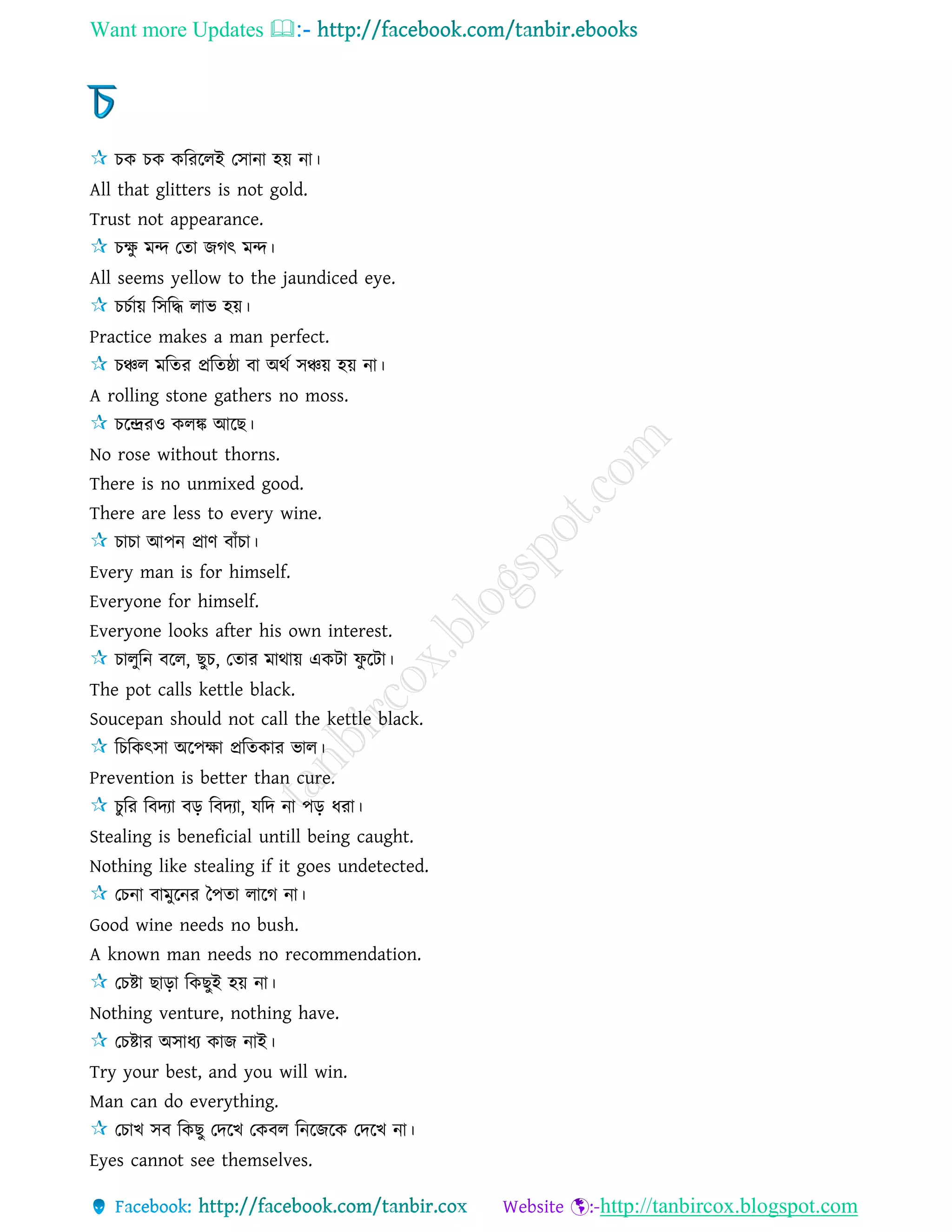 Want more Updates 
http://tanbircox.blogspot.com
চক চক করররেই তিানা হয় না।
All that glitters is not gold.
Trust not appearance.
চক্ষু মন্দ তো জগৎ মন্দ।
All seems yellow to the jaundiced eye.
চচোয় রিরদ্ধ োভ হয়।
Practice makes a man perfect.
চঞ্চে মরের প্ররেষ্ঠা বা অথে িঞ্চয় হয় না।
A rolling stone gathers no moss.
চরেরও কেঙ্ক আরছ।
No rose without thorns.
There is no unmixed good.
There are less to every wine.
চাচা আপন প্রাণ বাাঁচা।
Every man is for himself.
Everyone for himself.
Everyone looks after his own interest.
চােুরন বরে, ছুচ, তোর মাথায় একিা ফু রিা।
The pot calls kettle black.
Soucepan should not call the kettle black.
রচরকৎিা অরপক্ষা প্ররেকার ভাে।
Prevention is better than cure.
চুরর রবদযা বড় রবদযা, েরদ না পড় ধরা।
Stealing is beneficial untill being caught.
Nothing like stealing if it goes undetected.
তচনা বামুরনর কপো োরগ না।
Good wine needs no bush.
A known man needs no recommendation.
তচষ্টা ছাড়া রকছুই হয় না।
Nothing venture, nothing have.
তচষ্টার অিাধয কাজ নাই।
Try your best, and you will win.
Man can do everything.
তচাখ িব রকছু তদরখ তকবে রনরজরক তদরখ না।
Eyes cannot see themselves.
 