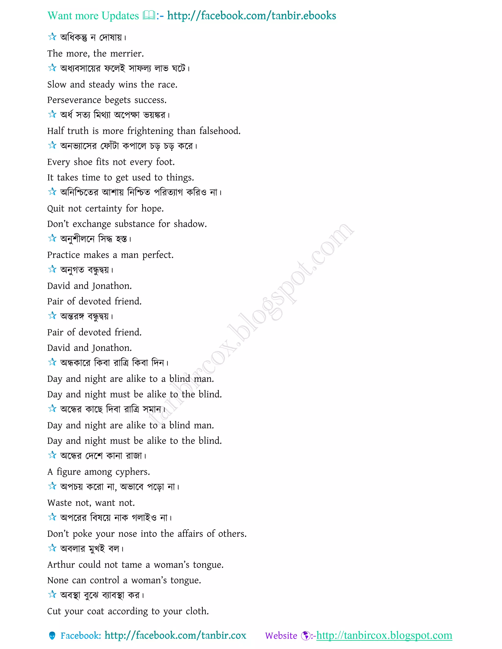 Want more Updates 
http://tanbircox.blogspot.com
অরধকন্তু ন তদাষায়।
The more, the merrier.
অধযবিারয়র ফরেই িাফেয োভ ঘরি।
Slow and steady wins the race.
Perseverance begets success.
অধে িেয রমথযা অরপক্ষা ভয়ঙ্কর।
Half truth is more frightening than falsehood.
অনভযারির তফাাঁিা কপারে চড় চড় করর।
Every shoe fits not every foot.
It takes time to get used to things.
অরনরিরের আশায় রনরিে পররেযাগ কররও না।
Quit not certainty for hope.
Don’t exchange substance for shadow.
অনুশীেরন রিদ্ধ হস্ত।
Practice makes a man perfect.
অনুগে বন্ধু দ্বয়।
David and Jonathon.
Pair of devoted friend.
অন্তরঙ্গ বন্ধু দ্বয়।
Pair of devoted friend.
David and Jonathon.
অন্ধকারর রকবা রারি রকবা রদন।
Day and night are alike to a blind man.
Day and night must be alike to the blind.
অরন্ধর কারছ রদবা রারি িমান।
Day and night are alike to a blind man.
Day and night must be alike to the blind.
অরন্ধর তদরশ কানা রাজা।
A figure among cyphers.
অপচয় কররা না, অভারব পরড়া না।
Waste not, want not.
অপররর রবষরয় নাক গোইও না।
Don’t poke your nose into the affairs of others.
অবোর মুখই বে।
Arthur could not tame a woman’s tongue.
None can control a woman’s tongue.
অবস্থা বুরঝ বযাবস্থা কর।
Cut your coat according to your cloth.
 