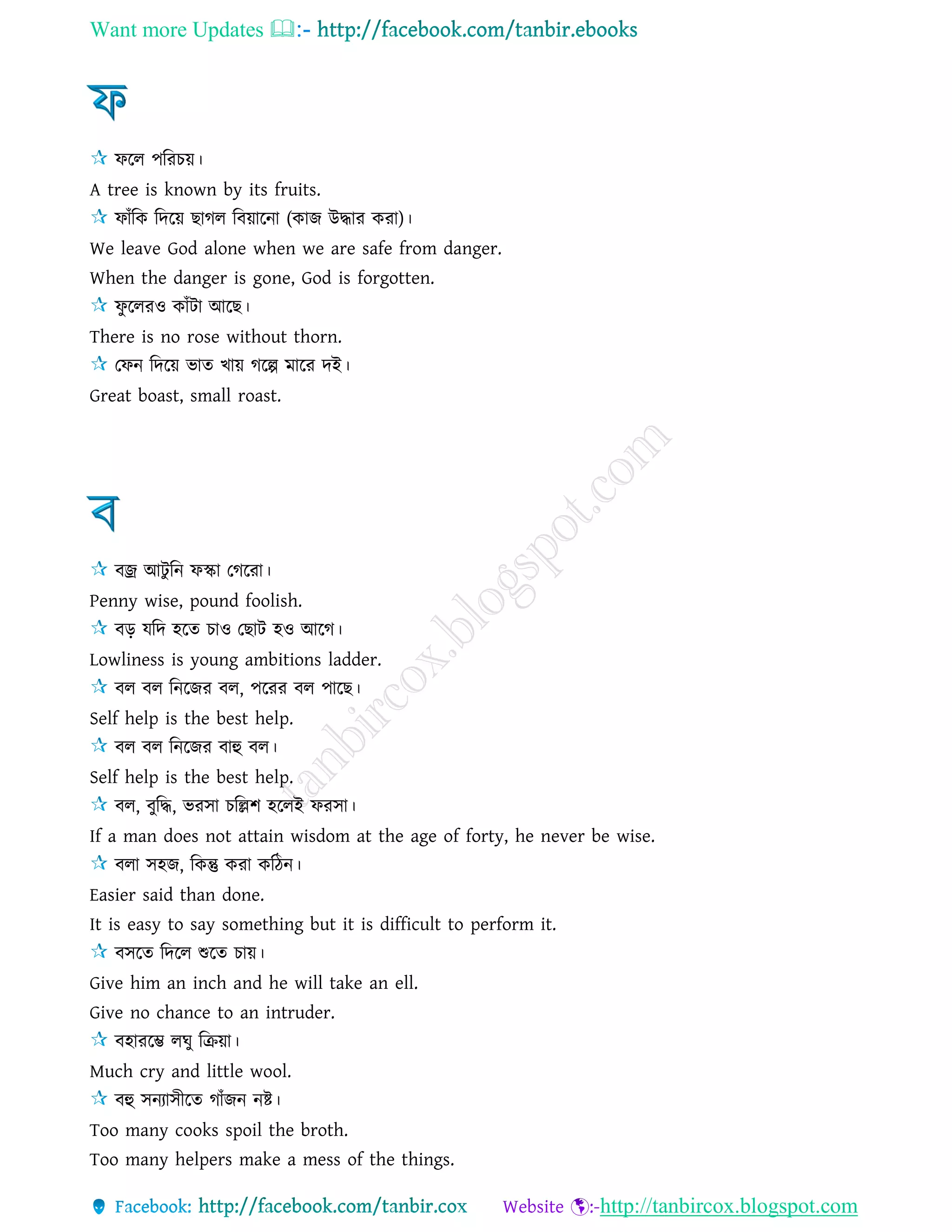 Want more Updates 
http://tanbircox.blogspot.com
ফরে পররচয়।
A tree is known by its fruits.
ফাাঁরক রদরয় ছাগে রবয়ারনা (কাজ উদ্ধার করা)।
We leave God alone when we are safe from danger.
When the danger is gone, God is forgotten.
ফু রেরও কাাঁিা আরছ।
There is no rose without thorn.
তফন রদরয় ভাে খায় গরল্প মারর দই।
Great boast, small roast.
বজ্র আিু রন ফস্কা তগররা।
Penny wise, pound foolish.
বড় েরদ হরে চাও তছাি হও আরগ।
Lowliness is young ambitions ladder.
বে বে রনরজর বে, পররর বে পারছ।
Self help is the best help.
বে বে রনরজর বাহু বে।
Self help is the best help.
বে, বুরদ্ধ, ভরিা চরল্লশ হরেই ফরিা।
If a man does not attain wisdom at the age of forty, he never be wise.
বো িহজ, রকন্তু করা করিন।
Easier said than done.
It is easy to say something but it is difficult to perform it.
বিরে রদরে শুরে চায়।
Give him an inch and he will take an ell.
Give no chance to an intruder.
বহাররম্ভ েঘু রেয়া।
Much cry and little wool.
বহু িনযািীরে গাাঁজন নষ্ট।
Too many cooks spoil the broth.
Too many helpers make a mess of the things.
 