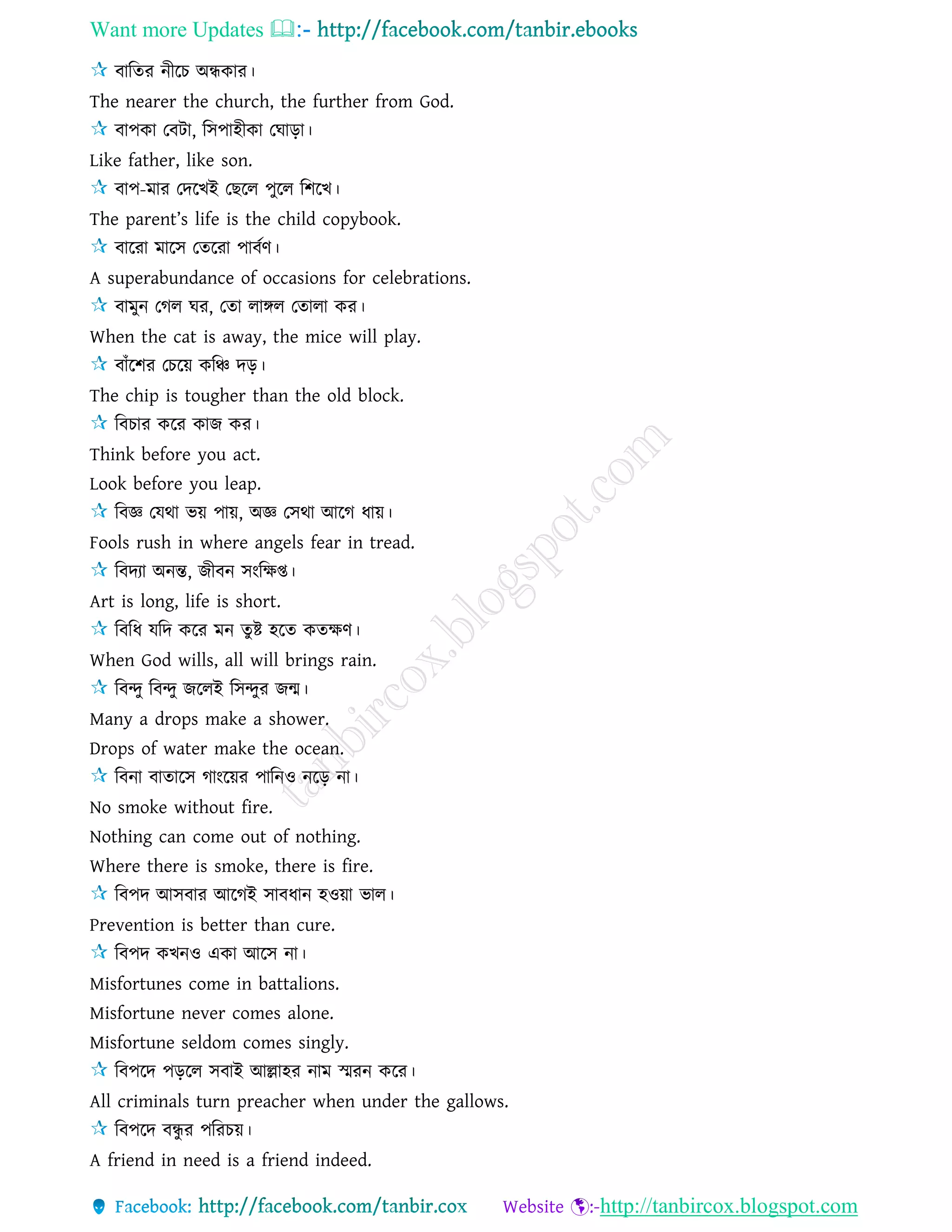Want more Updates 
http://tanbircox.blogspot.com
বারের নীরচ অন্ধকার।
The nearer the church, the further from God.
বাপকা তবিা, রিপাহীকা তঘাড়া।
Like father, like son.
বাপ-মার তদরখই তছরে পুরে রশরখ।
The parent’s life is the child copybook.
বাররা মারি তেররা পাবেণ।
A superabundance of occasions for celebrations.
বামুন তগে ঘর, তো োঙ্গে তোো কর।
When the cat is away, the mice will play.
বাাঁরশর তচরয় করঞ্চ দড়।
The chip is tougher than the old block.
রবচার করর কাজ কর।
Think before you act.
Look before you leap.
রবজ্ঞ তেথা ভয় পায়, অজ্ঞ তিথা আরগ ধায়।
Fools rush in where angels fear in tread.
রবদযা অনন্ত, জীবন িংরক্ষপ্ত।
Art is long, life is short.
রবরধ েরদ করর মন েুষ্ট হরে কেক্ষণ।
When God wills, all will brings rain.
রবন্দু রবন্দু জরেই রিন্দুর জন্ম।
Many a drops make a shower.
Drops of water make the ocean.
রবনা বাোরি গাংরয়র পারনও নরড় না।
No smoke without fire.
Nothing can come out of nothing.
Where there is smoke, there is fire.
রবপদ আিবার আরগই িাবধান হওয়া ভাে।
Prevention is better than cure.
রবপদ কখনও একা আরি না।
Misfortunes come in battalions.
Misfortune never comes alone.
Misfortune seldom comes singly.
রবপরদ পড়রে িবাই আল্লাহর নাম স্মরন করর।
All criminals turn preacher when under the gallows.
রবপরদ বন্ধু র পররচয়।
A friend in need is a friend indeed.
 