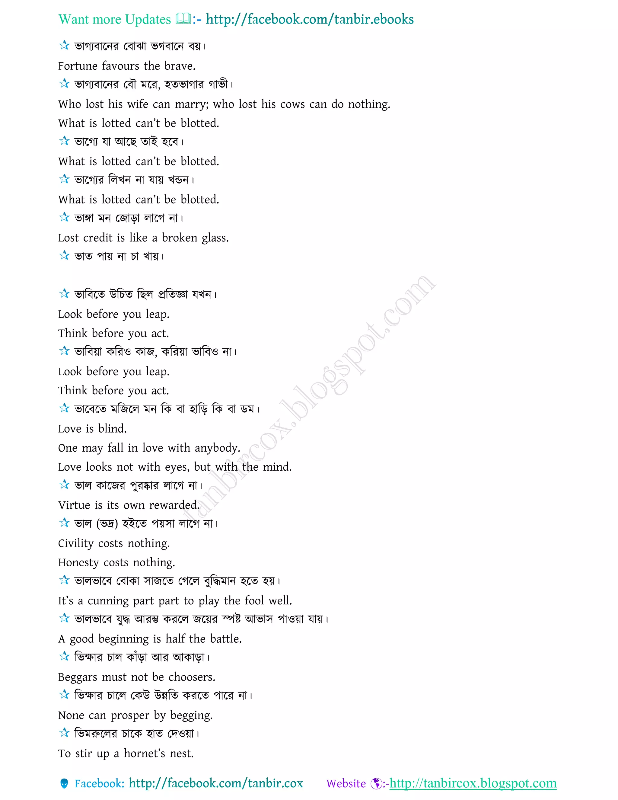 Want more Updates 
http://tanbircox.blogspot.com
ভাগযবারনর তবাঝা ভগবারন বয়।
Fortune favours the brave.
ভাগযবারনর তবৌ মরর, হেভাগার গাভী।
Who lost his wife can marry; who lost his cows can do nothing.
What is lotted can’t be blotted.
ভারগয ো আরছ োই হরব।
What is lotted can’t be blotted.
ভারগযর রেখন না োয় খিন।
What is lotted can’t be blotted.
ভাঙ্গা মন তজাড়া োরগ না।
Lost credit is like a broken glass.
ভাে পায় না চা খায়।
ভারবরে উরচে রছে প্ররেজ্ঞা েখন।
Look before you leap.
Think before you act.
ভারবয়া কররও কাজ, কররয়া ভারবও না।
Look before you leap.
Think before you act.
ভারবরে মরজরে মন রক বা হারড় রক বা ডম।
Love is blind.
One may fall in love with anybody.
Love looks not with eyes, but with the mind.
ভাে কারজর পুরষ্কার োরগ না।
Virtue is its own rewarded.
ভাে (ভে) হইরে পয়িা োরগ না।
Civility costs nothing.
Honesty costs nothing.
ভােভারব তবাকা িাজরে তগরে বুরদ্ধমান হরে হয়।
It’s a cunning part part to play the fool well.
ভােভারব েুদ্ধ আরম্ভ কররে জরয়র স্পষ্ট আভাি পাওয়া োয়।
A good beginning is half the battle.
রভক্ষার চাে কাাঁড়া আর আকাড়া।
Beggars must not be choosers.
রভক্ষার চারে তকউ উন্নরে কররে পারর না।
None can prosper by begging.
রভমরুরের চারক হাে তদওয়া।
To stir up a hornet’s nest.
 