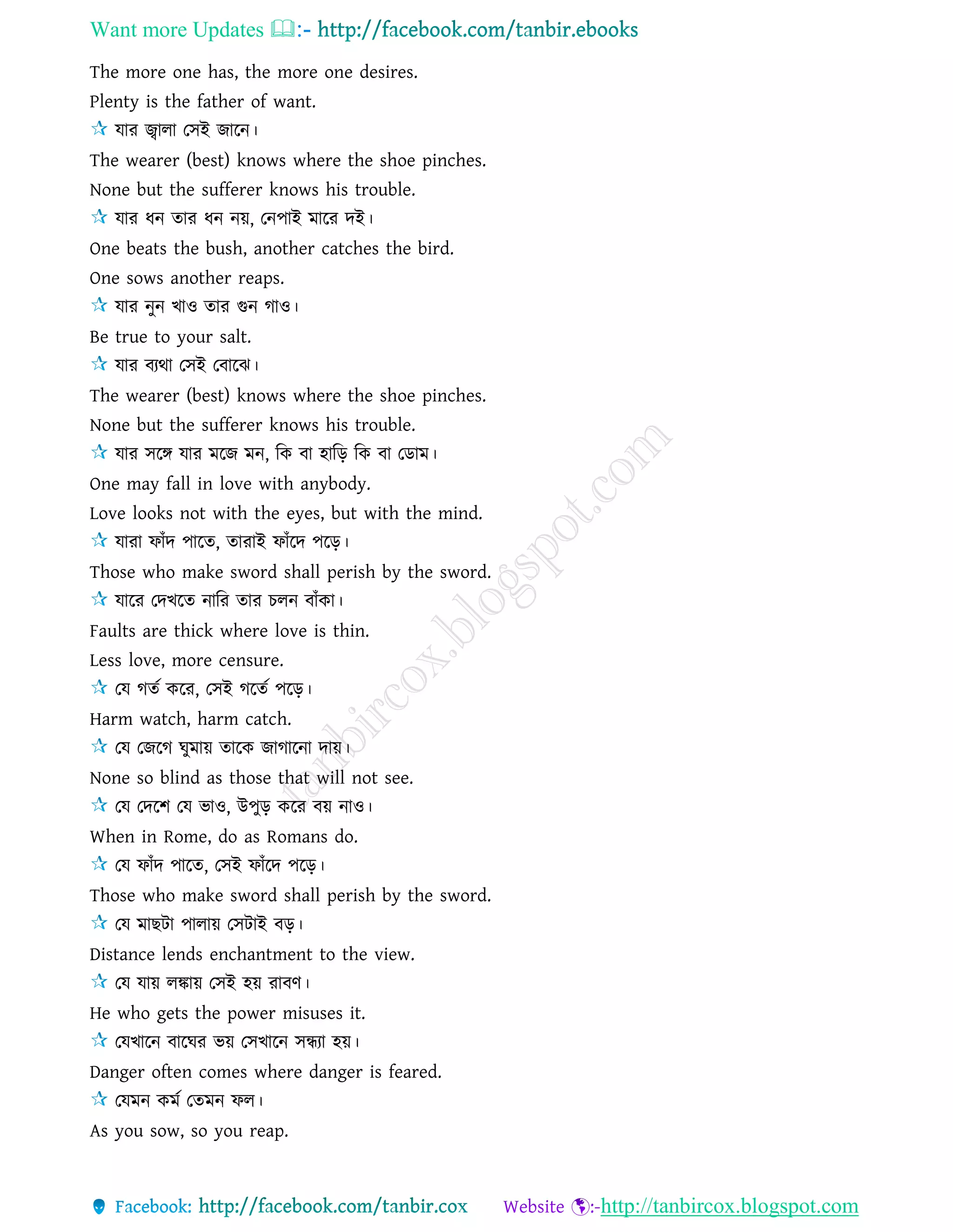 Want more Updates 
http://tanbircox.blogspot.com
The more one has, the more one desires.
Plenty is the father of want.
োর জ্বাো তিই জারন।
The wearer (best) knows where the shoe pinches.
None but the sufferer knows his trouble.
োর ধন োর ধন নয়, তনপাই মারর দই।
One beats the bush, another catches the bird.
One sows another reaps.
োর নুন খাও োর গুন গাও।
Be true to your salt.
োর বযথা তিই তবারঝ।
The wearer (best) knows where the shoe pinches.
None but the sufferer knows his trouble.
োর িরঙ্গ োর মরজ মন, রক বা হারড় রক বা তডাম।
One may fall in love with anybody.
Love looks not with the eyes, but with the mind.
োরা ফাাঁদ পারে, োরাই ফাাঁরদ পরড়।
Those who make sword shall perish by the sword.
োরর তদখরে নারর োর চেন বাাঁকা।
Faults are thick where love is thin.
Less love, more censure.
তে গেে করর, তিই গরেে পরড়।
Harm watch, harm catch.
তে তজরগ ঘুমায় োরক জাগারনা দায়।
None so blind as those that will not see.
তে তদরশ তে ভাও, উপুড় করর বয় নাও।
When in Rome, do as Romans do.
তে ফাাঁদ পারে, তিই ফাাঁরদ পরড়।
Those who make sword shall perish by the sword.
তে মাছিা পাোয় তিিাই বড়।
Distance lends enchantment to the view.
তে োয় েঙ্কায় তিই হয় রাবণ।
He who gets the power misuses it.
তেখারন বারঘর ভয় তিখারন িন্ধযা হয়।
Danger often comes where danger is feared.
তেমন কমে তেমন ফে।
As you sow, so you reap.
 