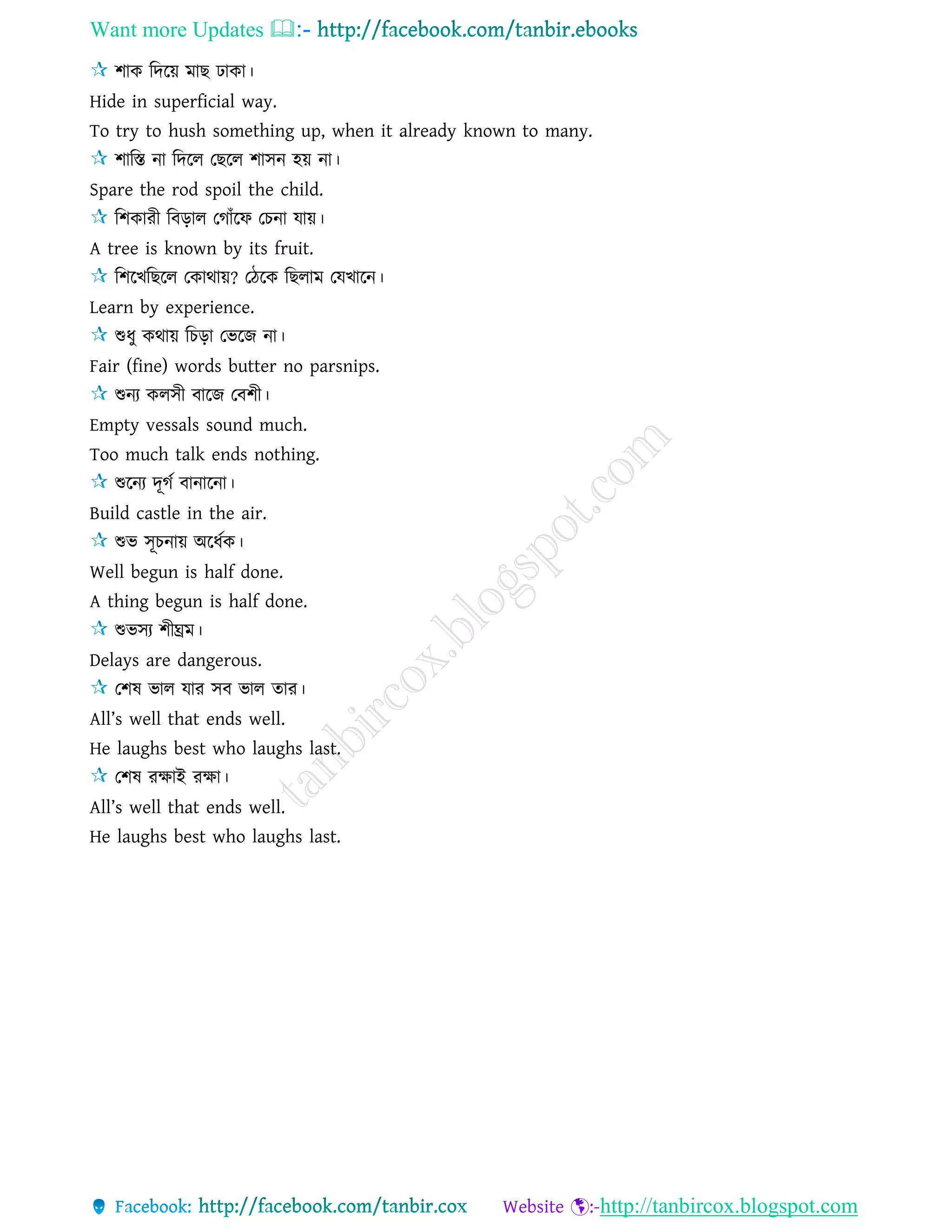 Want more Updates 
http://tanbircox.blogspot.com
শাক রদরয় মাছ িাকা।
Hide in superficial way.
To try to hush something up, when it already known to many.
শারস্ত না রদরে তছরে শািন হয় না।
Spare the rod spoil the child.
রশকারী রবড়াে তগাাঁরফ তচনা োয়।
A tree is known by its fruit.
রশরখরছরে তকাথায়? তিরক রছোম তেখারন।
Learn by experience.
শুধু কথায় রচড়া তভরজ না।
Fair (fine) words butter no parsnips.
শুনয কেিী বারজ তবশী।
Empty vessals sound much.
Too much talk ends nothing.
শুরনয দূগে বানারনা।
Build castle in the air.
শুভ িূচনায় অরধেক।
Well begun is half done.
A thing begun is half done.
শুভিয শীঘ্রম।
Delays are dangerous.
তশষ ভাে োর িব ভাে োর।
All’s well that ends well.
He laughs best who laughs last.
তশষ রক্ষাই রক্ষা।
All’s well that ends well.
He laughs best who laughs last.
 