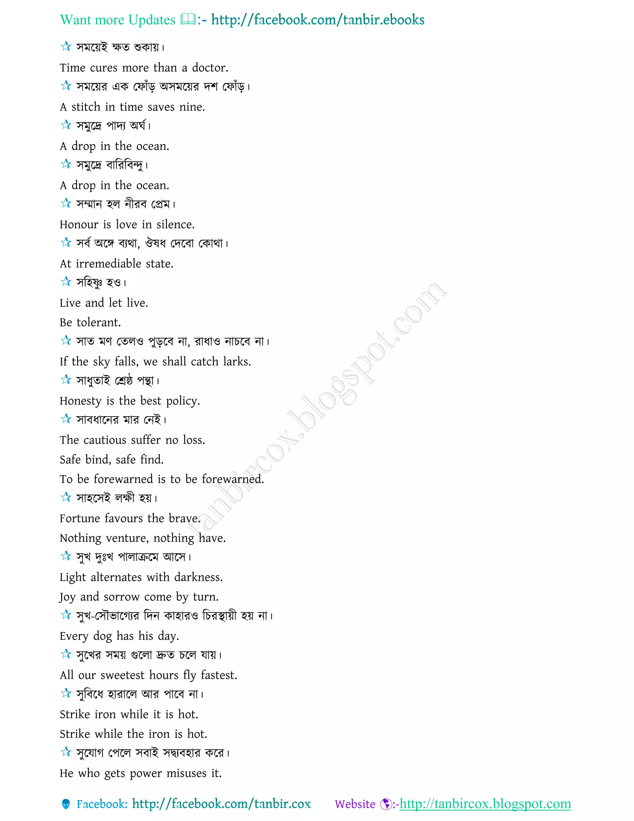 Want more Updates 
http://tanbircox.blogspot.com
িমরয়ই ক্ষে শুকায়।
Time cures more than a doctor.
িমরয়র এক তফাাঁড় অিমরয়র দশ তফাাঁড়।
A stitch in time saves nine.
িমুরে পাদয অঘে।
A drop in the ocean.
িমুরে বারররবন্দু।
A drop in the ocean.
িম্মান হে নীরব তপ্রম।
Honour is love in silence.
িবে অরঙ্গ বযথা, ঔষধ তদরবা তকাথা।
At irremediable state.
িরহষ্ণু হও।
Live and let live.
Be tolerant.
িাে মণ তেেও পুড়রব না, রাধাও নাচরব না।
If the sky falls, we shall catch larks.
িাধুোই তশ্রষ্ঠ পন্থা।
Honesty is the best policy.
িাবধারনর মার তনই।
The cautious suffer no loss.
Safe bind, safe find.
To be forewarned is to be forewarned.
িাহরিই েক্ষী হয়।
Fortune favours the brave.
Nothing venture, nothing have.
িুখ দুঃখ পাোেরম আরি।
Light alternates with darkness.
Joy and sorrow come by turn.
িুখ-তিৌভারগযর রদন কাহারও রচরস্থায়ী হয় না।
Every dog has his day.
িুরখর িময় গুরো দ্রুে চরে োয়।
All our sweetest hours fly fastest.
িুরবরধ হারারে আর পারব না।
Strike iron while it is hot.
Strike while the iron is hot.
িুরোগ তপরে িবাই িদ্বযবহার করর।
He who gets power misuses it.
 