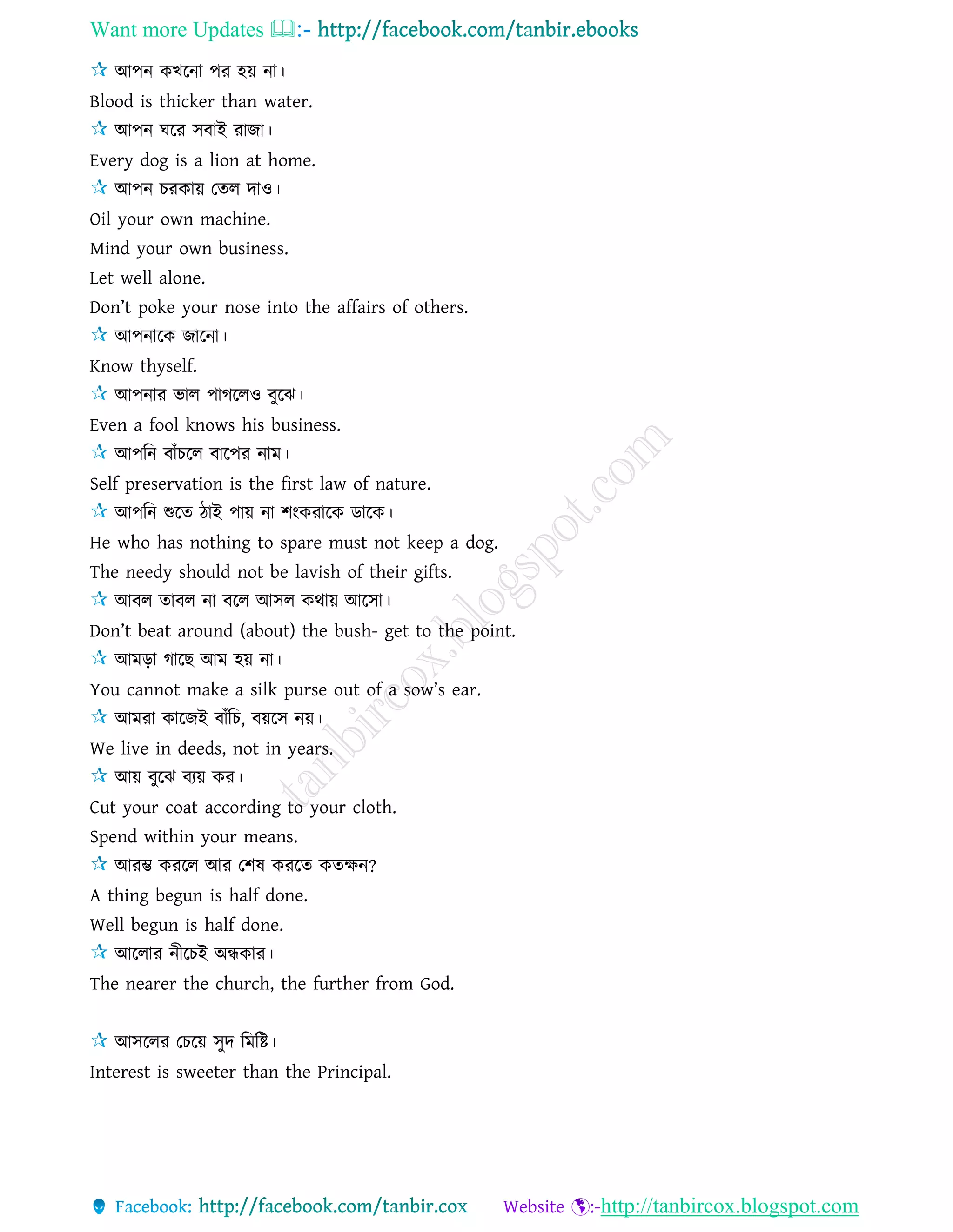 Want more Updates 
http://tanbircox.blogspot.com
আপন কখরনা পর হয় না।
Blood is thicker than water.
আপন ঘরর িবাই রাজা।
Every dog is a lion at home.
আপন চরকায় তেে দাও।
Oil your own machine.
Mind your own business.
Let well alone.
Don’t poke your nose into the affairs of others.
আপনারক জারনা।
Know thyself.
আপনার ভাে পাগরেও বুরঝ।
Even a fool knows his business.
আপরন বাাঁচরে বারপর নাম।
Self preservation is the first law of nature.
আপরন শুরে িাই পায় না শংকরারক ডারক।
He who has nothing to spare must not keep a dog.
The needy should not be lavish of their gifts.
আবে োবে না বরে আিে কথায় আরিা।
Don’t beat around (about) the bush- get to the point.
আমড়া গারছ আম হয় না।
You cannot make a silk purse out of a sow’s ear.
আমরা কারজই বাাঁরচ, বয়রি নয়।
We live in deeds, not in years.
আয় বুরঝ বযয় কর।
Cut your coat according to your cloth.
Spend within your means.
আরম্ভ কররে আর তশষ কররে কেক্ষন?
A thing begun is half done.
Well begun is half done.
আরোর নীরচই অন্ধকার।
The nearer the church, the further from God.
আিরের তচরয় িুদ রমরষ্ট।
Interest is sweeter than the Principal.
 