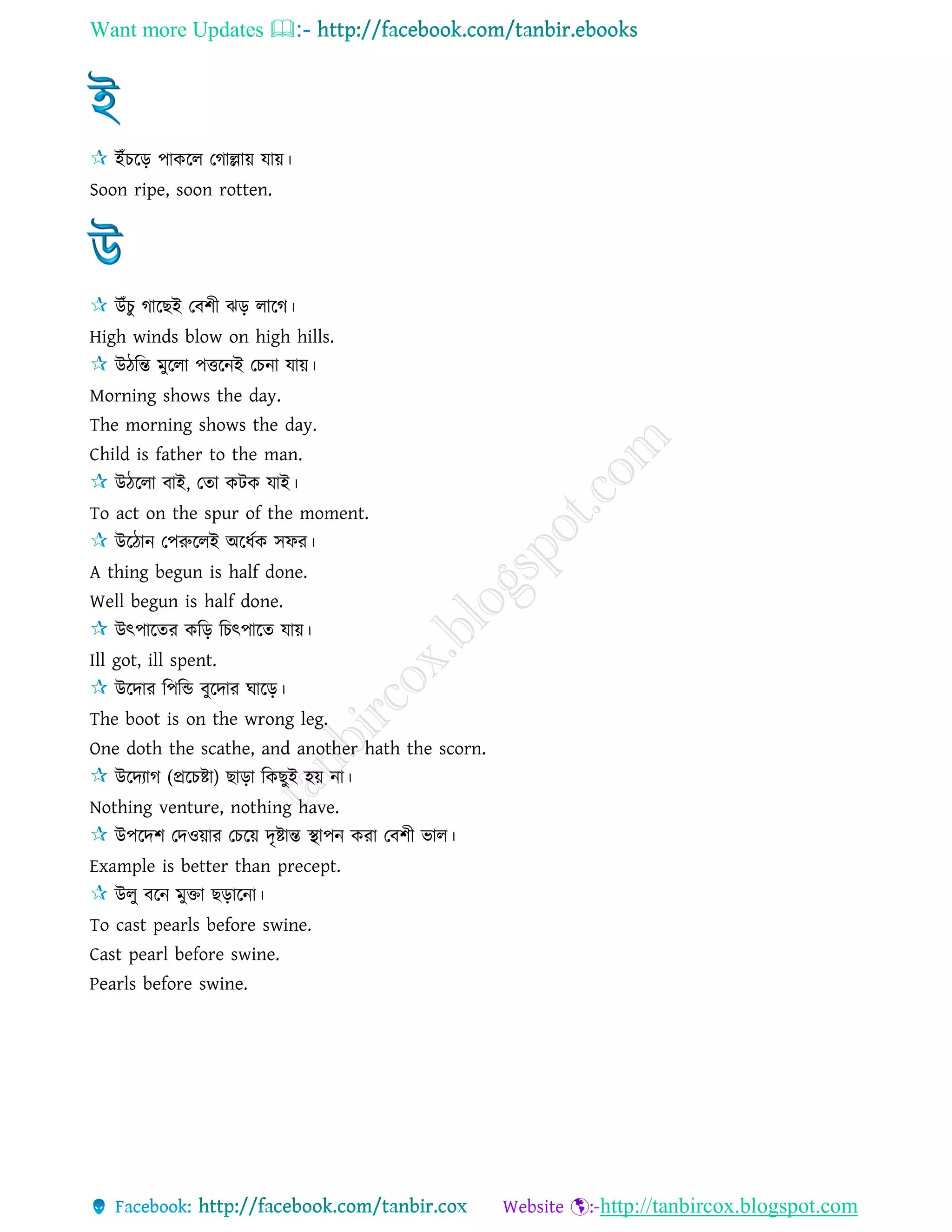 Want more Updates 
http://tanbircox.blogspot.com
ইাঁচরড় পাকরে তগাল্লায় োয়।
Soon ripe, soon rotten.
উাঁচু গারছই তবশী ঝড় োরগ।
High winds blow on high hills.
উিরন্ত মুরো পত্তরনই তচনা োয়।
Morning shows the day.
The morning shows the day.
Child is father to the man.
উিরো বাই, তো কিক োই।
To act on the spur of the moment.
উরিান তপরুরেই অরধেক িফর।
A thing begun is half done.
Well begun is half done.
উৎপারের করড় রচৎপারে োয়।
Ill got, ill spent.
উরদার রপরি বুরদার ঘারড়।
The boot is on the wrong leg.
One doth the scathe, and another hath the scorn.
উরদযাগ (প্ররচষ্টা) ছাড়া রকছুই হয় না।
Nothing venture, nothing have.
উপরদশ তদওয়ার তচরয় দৃষ্টান্ত স্থাপন করা তবশী ভাে।
Example is better than precept.
উেু বরন মুিা ছড়ারনা।
To cast pearls before swine.
Cast pearl before swine.
Pearls before swine.
 