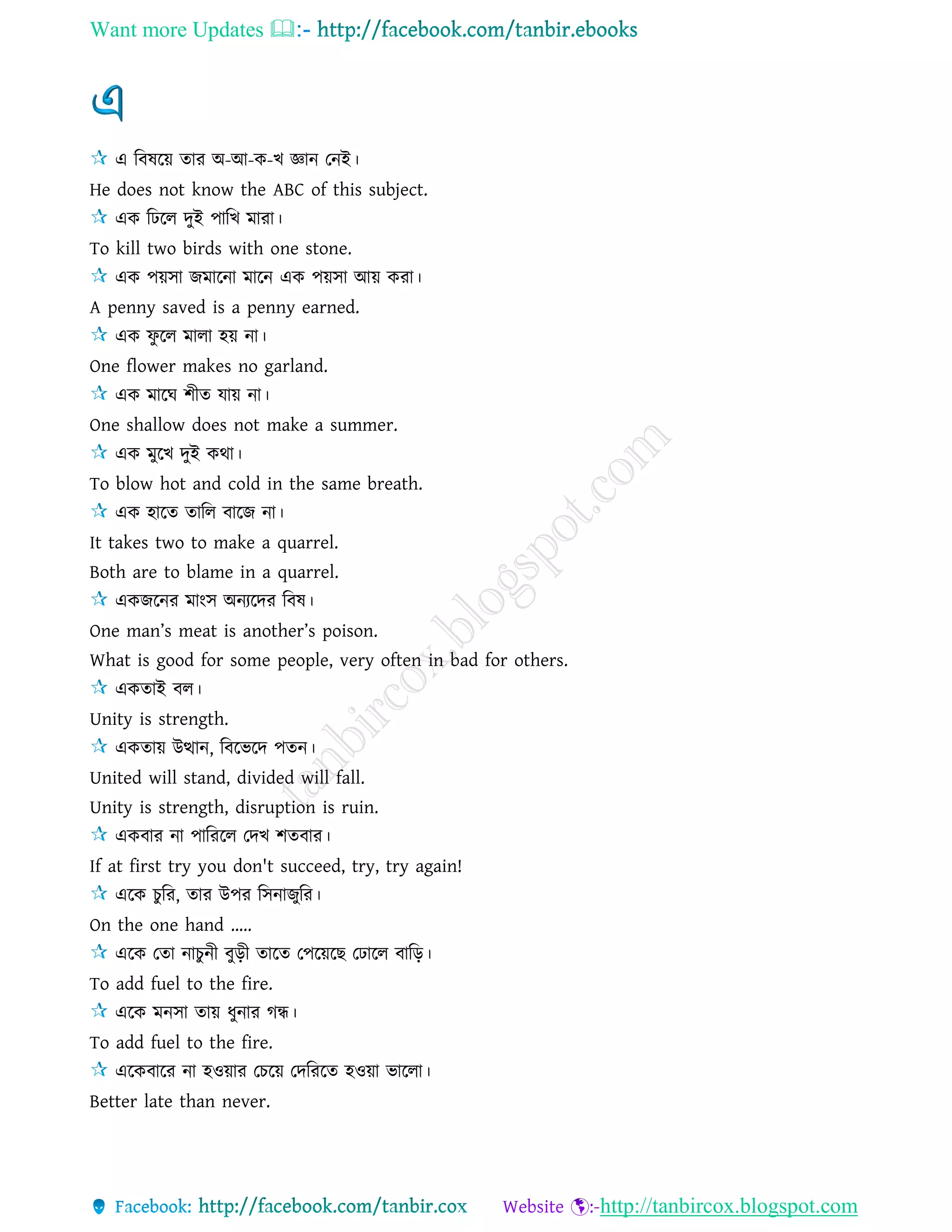 Want more Updates 
http://tanbircox.blogspot.com
এ রবষরয় োর অ-আ-ক-খ জ্ঞান তনই।
He does not know the ABC of this subject.
এক রিরে দুই পারখ মারা।
To kill two birds with one stone.
এক পয়িা জমারনা মারন এক পয়িা আয় করা।
A penny saved is a penny earned.
এক ফু রে মাো হয় না।
One flower makes no garland.
এক মারঘ শীে োয় না।
One shallow does not make a summer.
এক মুরখ দুই কথা।
To blow hot and cold in the same breath.
এক হারে োরে বারজ না।
It takes two to make a quarrel.
Both are to blame in a quarrel.
একজরনর মাংি অনযরদর রবষ।
One man’s meat is another’s poison.
What is good for some people, very often in bad for others.
একোই বে।
Unity is strength.
একোয় উত্থান, রবরভরদ পেন।
United will stand, divided will fall.
Unity is strength, disruption is ruin.
একবার না পারররে তদখ শেবার।
If at first try you don't succeed, try, try again!
এরক চু রর, োর উপর রিনাজুরর।
On the one hand …..
এরক তো নাচুনী বুড়ী োরে তপরয়রছ তিারে বারড়।
To add fuel to the fire.
এরক মনিা োয় ধুনার গন্ধ।
To add fuel to the fire.
এরকবারর না হওয়ার তচরয় তদরররে হওয়া ভারো।
Better late than never.
 