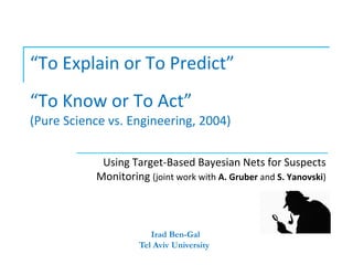 “To Explain or To Predict”
“To Know or To Act”
(Pure Science vs. Engineering, 2004)

            Using Target-Based Bayesian Nets for Suspects
           Monitoring (joint work with A. Gruber and S. Yanovski)



                        Irad Ben-Gal
                     Tel Aviv University
 