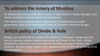 To address the misery of Muslims
• To address the misery of Muslims, sense of deprivation in Eastern Bengal, their
social, economic and educational backwardness,
• The natives of East Bengal were neglected and isolated due to under-
governance, flow of all investments towards Calcutta in Western Bengal.
• Bengal was partitioned to weaken the solidarity of Bengalis, Bengal was the
hub of creating national awakening posing real threat to the rulers, British
played the communal card widening the hostilities between Hindus and
Muslims, division along religious line, weakened INC to limit the growing sense
of nationalism.
British policy of Divide & Rule
 