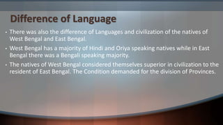Difference of Language
• There was also the difference of Languages and civilization of the natives of
West Bengal and East Bengal.
• West Bengal has a majority of Hindi and Oriya speaking natives while in East
Bengal there was a Bengali speaking majority.
• The natives of West Bengal considered themselves superior in civilization to the
resident of East Bengal. The Condition demanded for the division of Provinces.
 