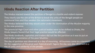 Hindu Reaction After Partition
The Hindus reacted toward the partition of Bengal in a hostile and violent manner.
They clearly saw the aim of the British to break the unity of the Bengali people on
communal lines and thus weaken the nationalist movement.
The Hindus believed that they would come under the domination of the Muslim majority
in the new province.
The provincial High Court and other judicial bodies were to be shifted to Dhaka, the
Hindu lawyers feared that their legal practice would be affected.
The Hindu landlords, capitalists and traders did not like the partition as it was to put an
end to their exploitation of the poor Muslims.
The day of partition was observed as a day of mourning . All business came to a standstill.
On the suggestion of the great poet Rabindranath Tagore the day was also observed as a
day of unity and solidarity of the people.
 
