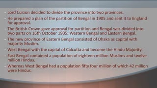 • Lord Curzon decided to divide the province into two provinces.
• He prepared a plan of the partition of Bengal in 1905 and sent it to England
for approval.
• The British Crown gave approval for partition and Bengal was divided into
two parts on 16th October 1905; Western Bengal and Eastern Bengal.
• The new province of Eastern Bengal consisted of Dhaka as capital with
majority Muslim.
• West Bengal with the capital of Calcutta and become the Hindu Majority.
• East Bengal contained a population of eighteen million Muslims and twelve
million Hindus.
• Whereas West Bengal had a population fifty four million of which 42 million
were Hindus.
 