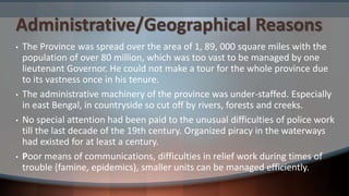 Administrative/Geographical Reasons
• The Province was spread over the area of 1, 89, 000 square miles with the
population of over 80 million, which was too vast to be managed by one
lieutenant Governor. He could not make a tour for the whole province due
to its vastness once in his tenure.
• The administrative machinery of the province was under-staffed. Especially
in east Bengal, in countryside so cut off by rivers, forests and creeks.
• No special attention had been paid to the unusual difficulties of police work
till the last decade of the 19th century. Organized piracy in the waterways
had existed for at least a century.
• Poor means of communications, difficulties in relief work during times of
trouble (famine, epidemics), smaller units can be managed efficiently.
 