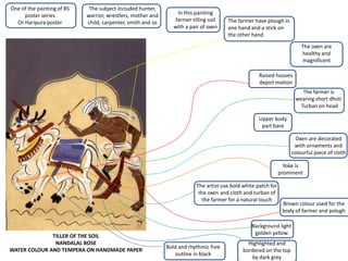 TILLER OF THE SOIL
NANDALAL BOSE
WATER COLOUR AND TEMPERA ON HANDMADE PAPER
One of the painting of 85
poster series
Or Haripura poster
The subject included hunter,
warrior, wrestlers, mother and
child, carpenter, smith and so
In this painting
farmer tilling soil
with a pair of oxen
The farmer have plough in
one hand and a stick on
the other hand
The oxen are
healthy and
magnificent
Raised hooves
depict motion
The farmer is
wearing short dhoti
Turban on head
Upper body
part bare
Oxen are decorated
with ornaments and
colourful piece of cloth
Yoke is
prominent
Background light
golden yellow
Highlighted and
bordered on the top
by dark grey
The artist use bold white patch for
the oxen and cloth and turban of
the farmer for a natural touch
Bold and rhythmic free
outline in black
Brown colour used for the
body of farmer and polugh
 