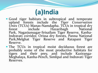 (a)India 
 Good tiger habitats in subtropical and temperate 
upland forests include the Tiger Conservation 
Units (TCUs) Manas-Namdapha. TCUs in tropical dry 
forest include Hazaribagh National 
Park, Nagarjunsagar-Srisailam Tiger Reserve, Kanha- 
Indravati corridor, Orissa dry forests, Panna National 
Park,Melghat Tiger Reserve and Ratapani Tiger 
Reserve. 
 The TCUs in tropical moist deciduous forest are 
probably some of the most productive habitats for 
tigers and their prey, and include Kaziranga- 
Meghalaya, Kanha-Pench, Simlipal and Indravati Tiger 
Reserves. 
 