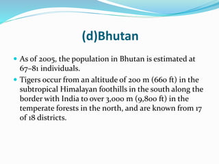 (d)Bhutan 
 As of 2005, the population in Bhutan is estimated at 
67–81 individuals. 
 Tigers occur from an altitude of 200 m (660 ft) in the 
subtropical Himalayan foothills in the south along the 
border with India to over 3,000 m (9,800 ft) in the 
temperate forests in the north, and are known from 17 
of 18 districts. 
 